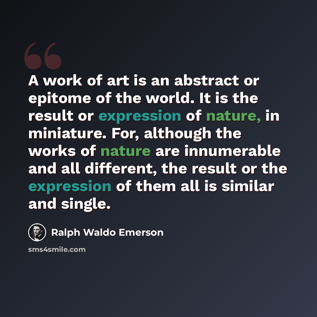 “A work of art is an abstract or epitome of the world. It is the result or expression of nature, in miniature. For, although the works of nature are innumerable and all different, the result or the expression of them all is similar and single.” quote by Ralph Waldo Emerson