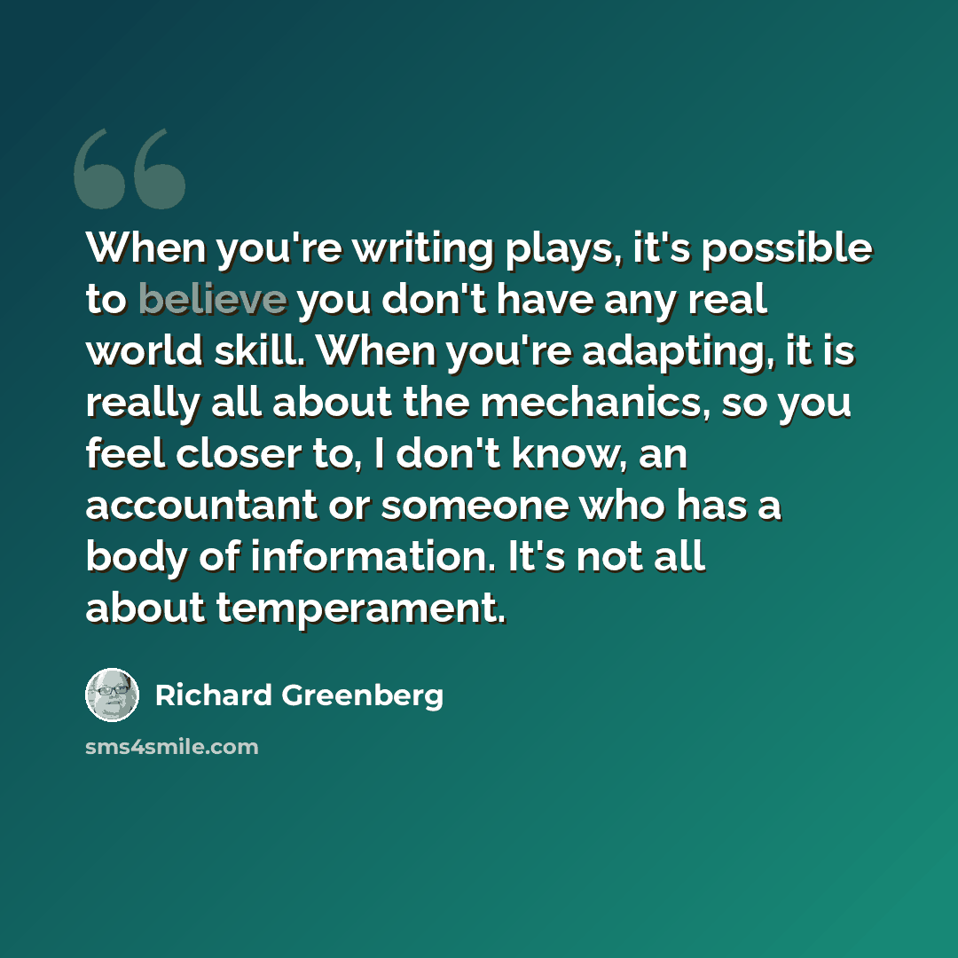 “When you're writing plays, it's possible to believe you don't have any real world skill. When you're adapting, it is really all about the mechanics, so you feel closer to, I don't know, an accountant or someone who has a body of information. It's not all about temperament.” quote by Richard Greenberg