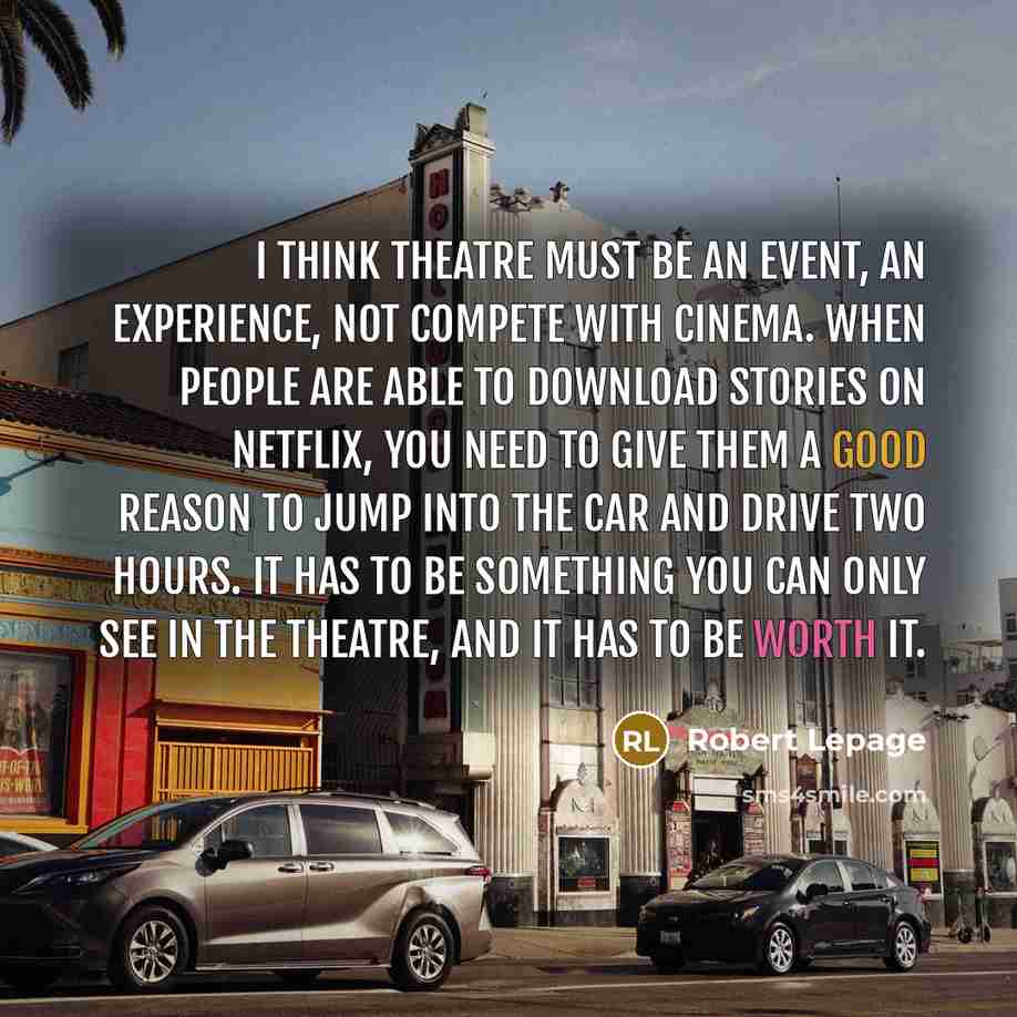 “I think theatre must be an event, an experience, not compete with cinema. When people are able to download stories on Netflix, you need to give them a good reason to jump into the car and drive two hours. It has to be something you can only see in the theatre, and it has to be worth it.” quote by Robert Lepage