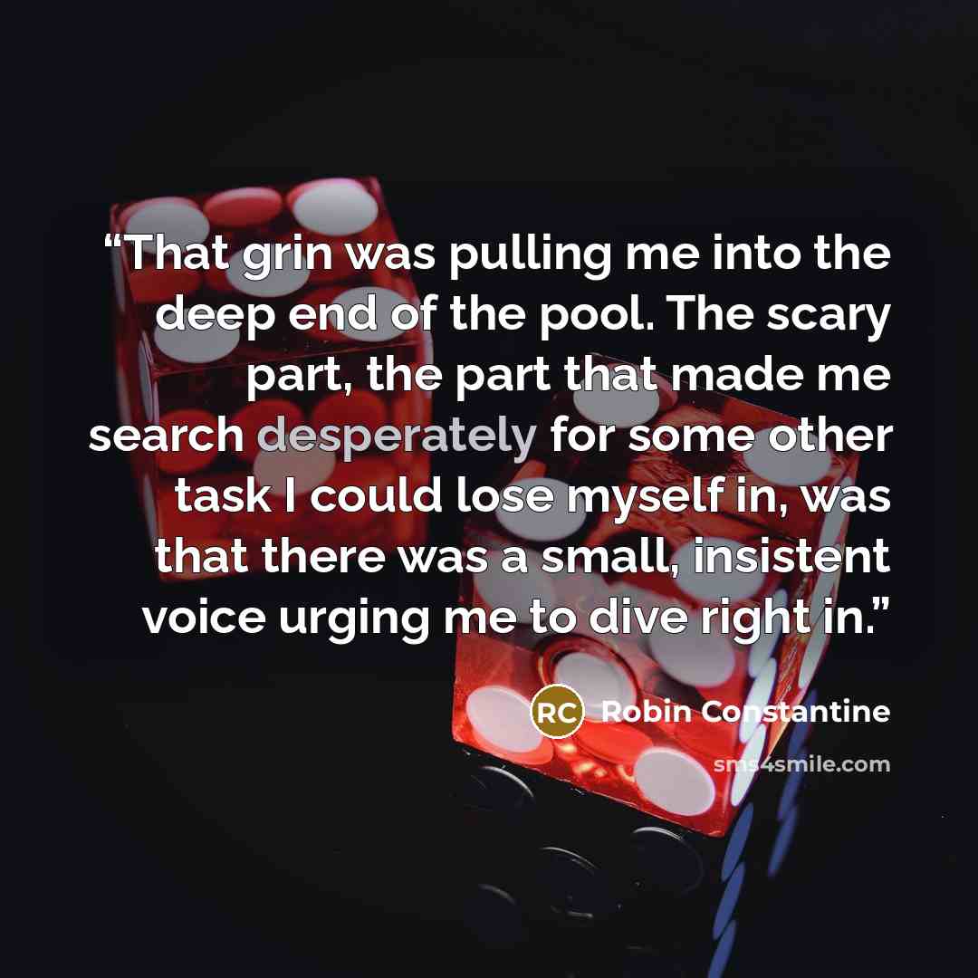 “That grin was pulling me into the deep end of the pool. The scary part, the part that made me search desperately for some other task I could lose myself in, was that there was a small, insistent voice urging me to dive right in.” quote by Robin Constantine