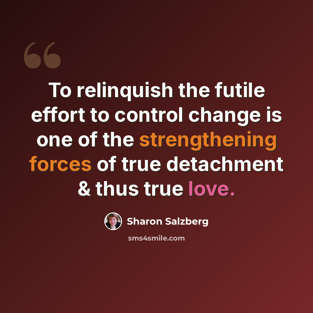 “To relinquish the futile effort to control change is one of the strengthening forces of true detachment & thus true love.” quote by Sharon Salzberg