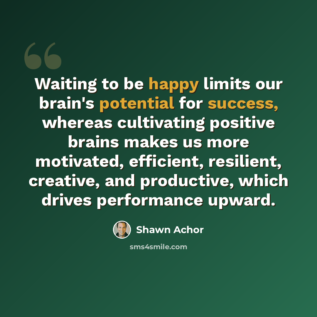 “Waiting to be happy limits our brain's potential for success, whereas cultivating positive brains makes us more motivated, efficient, resilient, creative, and productive, which drives performance upward.” quote by Shawn Achor
