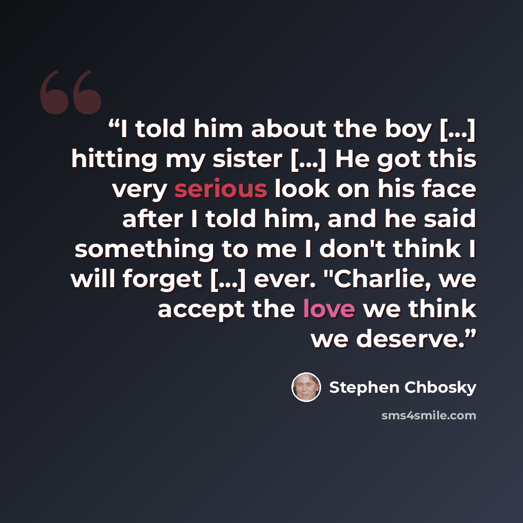 “I told him about the boy [...] hitting my sister [...] He got this very serious look on his face after I told him, and he said something to me I don't think I will forget [...] ever. "Charlie, we accept the love we think we deserve.” quote by Stephen Chbosky