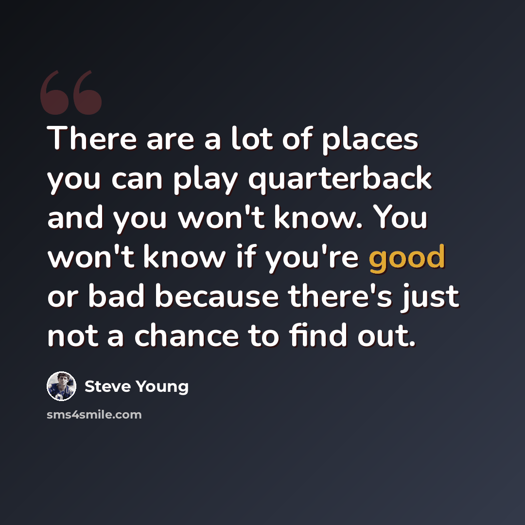“There are a lot of places you can play quarterback and you won't know. You won't know if you're good or bad because there's just not a chance to find out.” quote by Steve Young