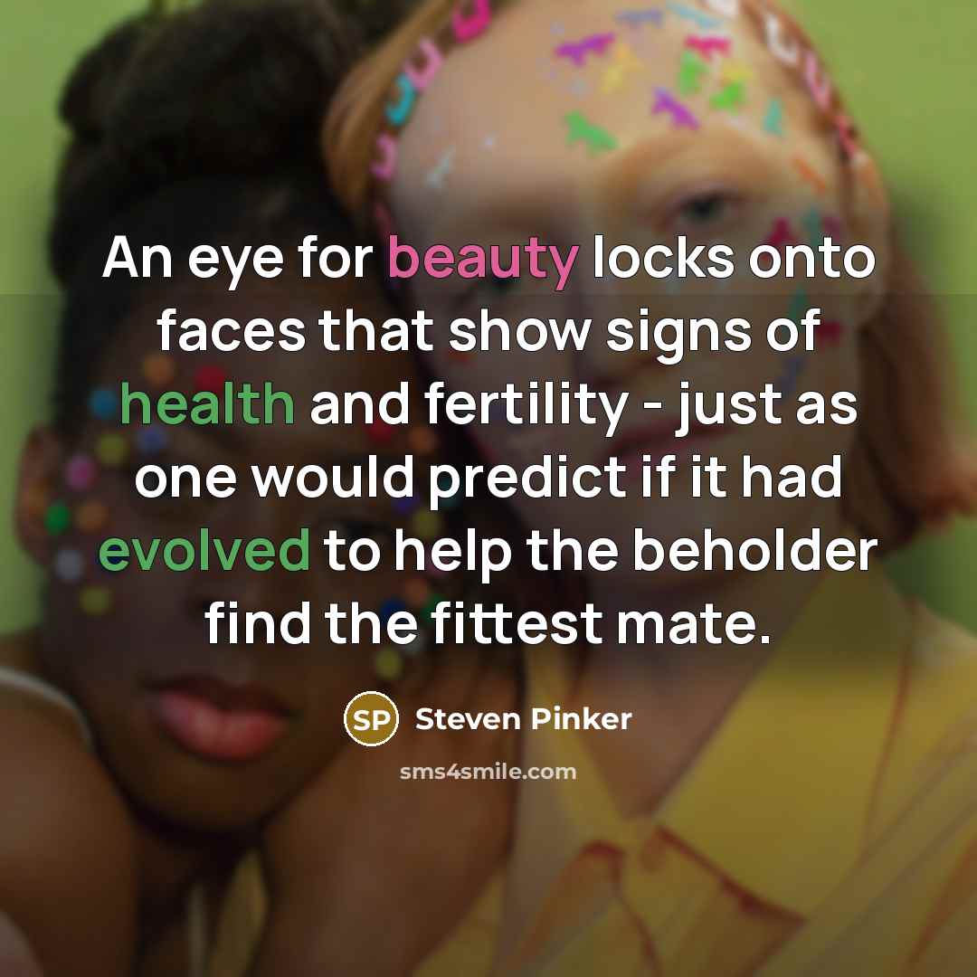 “An eye for beauty locks onto faces that show signs of health and fertility - just as one would predict if it had evolved to help the beholder find the fittest mate.” quote by Steven Pinker