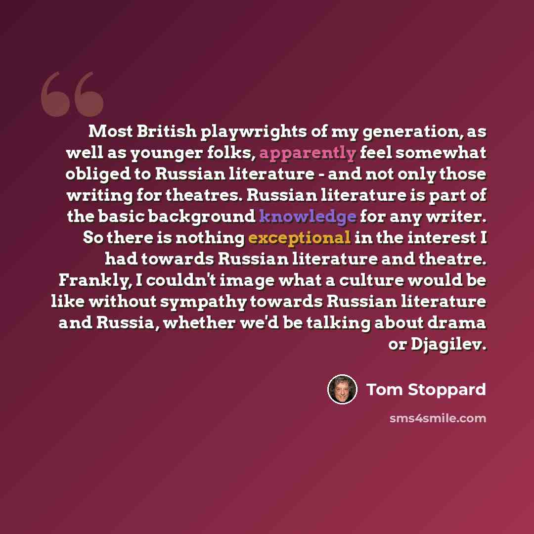 “Most British playwrights of my generation, as well as younger folks, apparently feel somewhat obliged to Russian literature - and not only those writing for theatres. Russian literature is part of the basic background knowledge for any writer. So there is nothing exceptional in the interest I had…” quote by Tom Stoppard