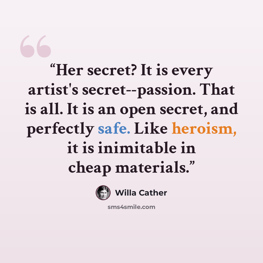 “Her secret? It is every artist's secret--passion. That is all. It is an open secret, and perfectly safe. Like heroism, it is inimitable in cheap materials.” quote by Willa Cather