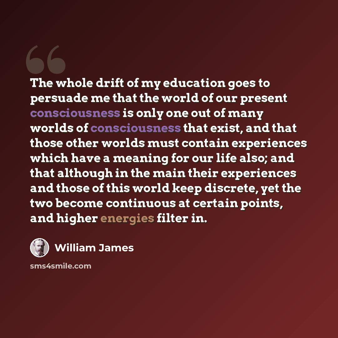 “The whole drift of my education goes to persuade me that the world of our present consciousness is only one out of many worlds of consciousness that exist, and that those other worlds must contain experiences which have a meaning for our life also; and that although in the main their experiences…” quote by William James
