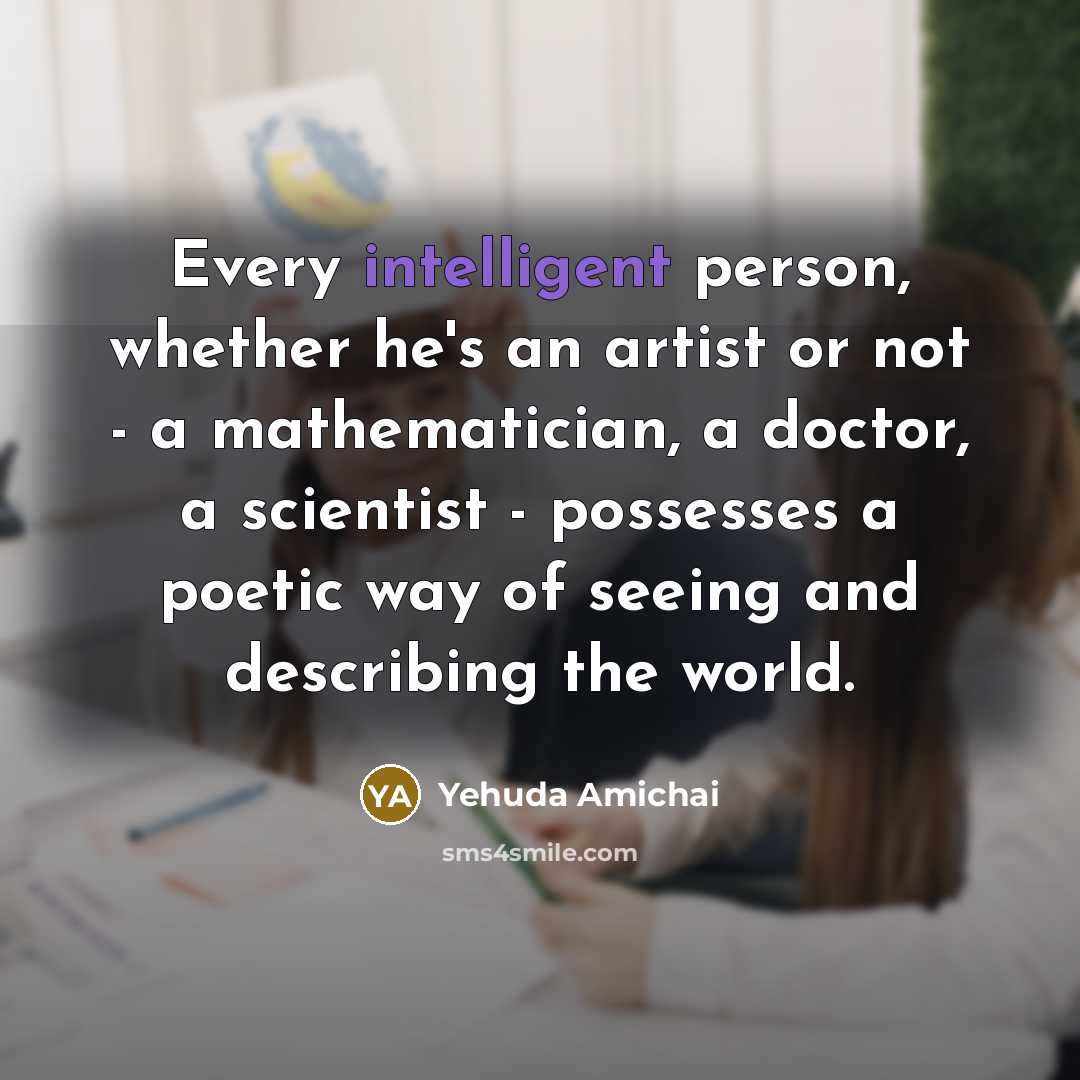 “Every intelligent person, whether he's an artist or not - a mathematician, a doctor, a scientist - possesses a poetic way of seeing and describing the world.” quote by Yehuda Amichai