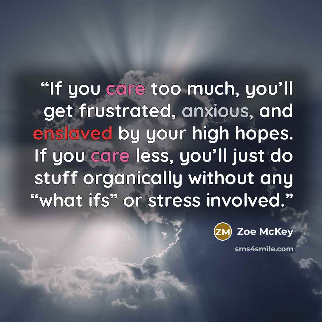 “If you care too much, you’ll get frustrated, anxious, and enslaved by your high hopes. If you care less, you’ll just do stuff organically without any “what ifs” or stress involved.” quote by Zoe McKey