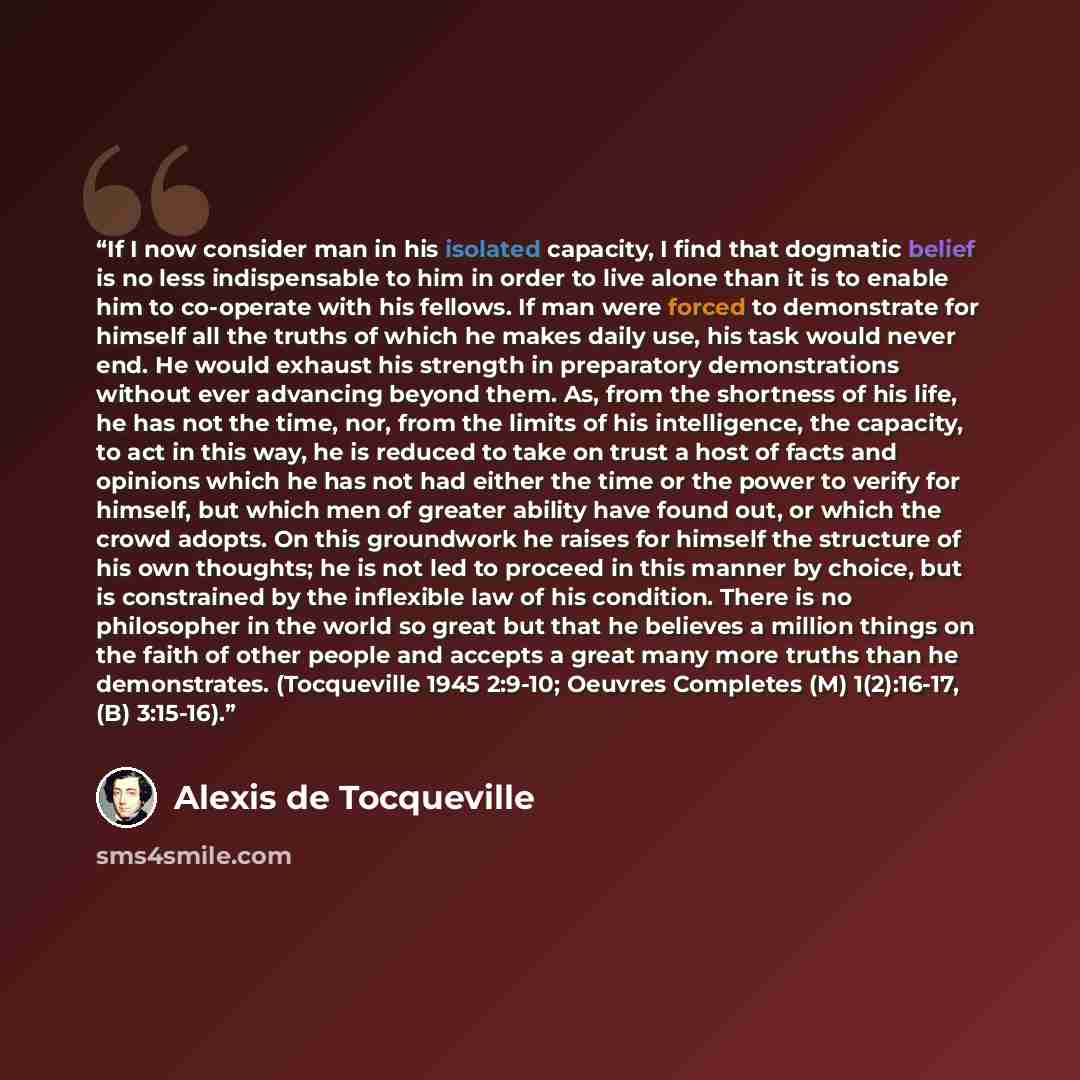 “If I now consider man in his isolated capacity, I find that dogmatic belief is no less indispensable to him in order to live alone than it is to enable him to co-operate with his fellows. If man were forced to demonstrate for himself all the truths of which he makes daily use, his task would never…” quote by Alexis de Tocqueville