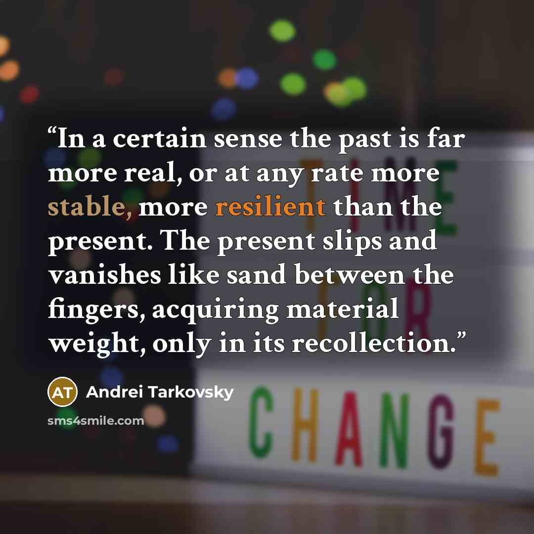 “In a certain sense the past is far more real, or at any rate more stable, more resilient than the present. The present slips and vanishes like sand between the fingers, acquiring material weight, only in its recollection.” quote by Andrei Tarkovsky