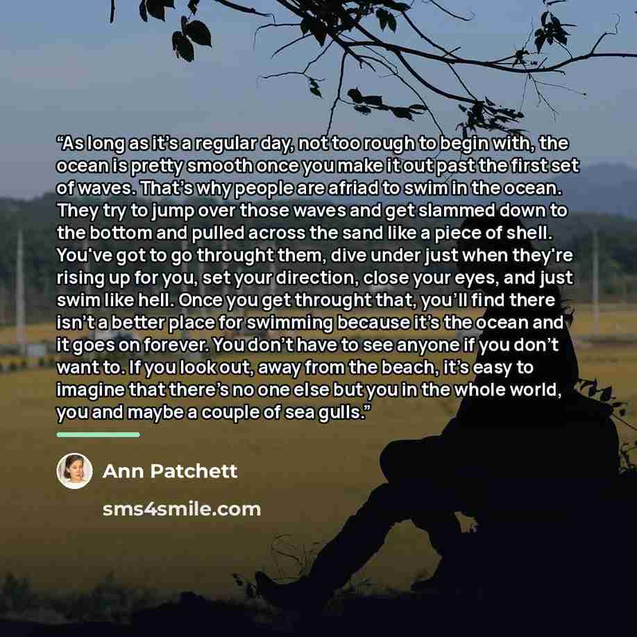 “As long as it's a regular day, not too rough to begin with, the ocean is pretty smooth once you make it out past the first set of waves. That's why people are afriad to swim in the ocean. They try to jump over those waves and get slammed down to the bottom and pulled across the sand like a piece…” quote by Ann Patchett