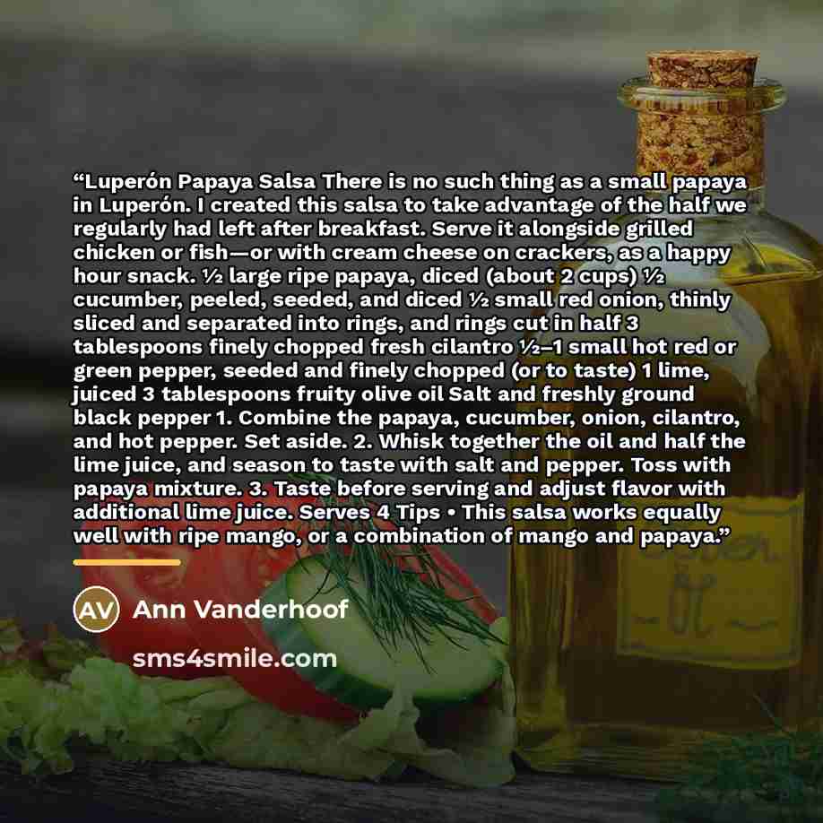 “Luperón Papaya Salsa There is no such thing as a small papaya in Luperón. I created this salsa to take advantage of the half we regularly had left after breakfast. Serve it alongside grilled chicken or fish—or with cream cheese on crackers, as a happy hour snack. 1⁄2 large ripe papaya, diced…” quote by Ann Vanderhoof