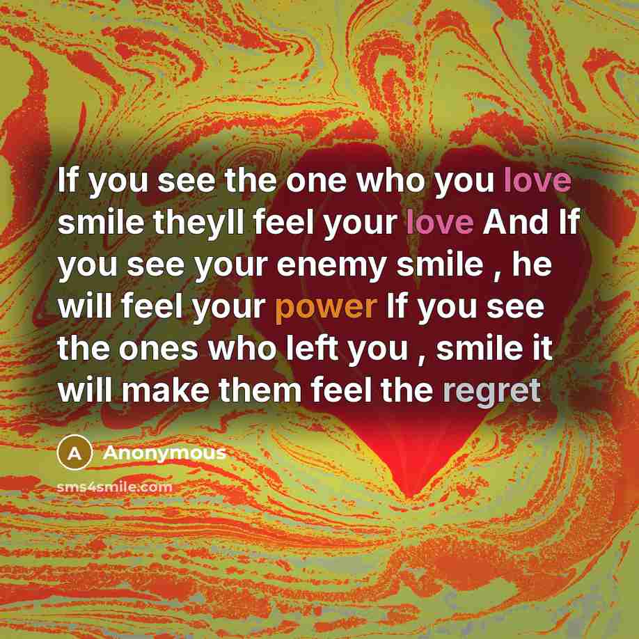 “If you see the one who you love smile theyll feel your love And If you see your enemy smile , he will feel your power If you see the ones who left you , smile it will make them feel the regret” quote by Anonymous
