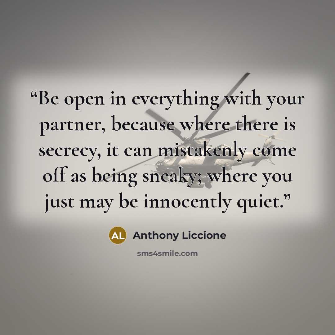 “Be open in everything with your partner, because where there is secrecy, it can mistakenly come off as being sneaky; where you just may be innocently quiet.” quote by Anthony Liccione