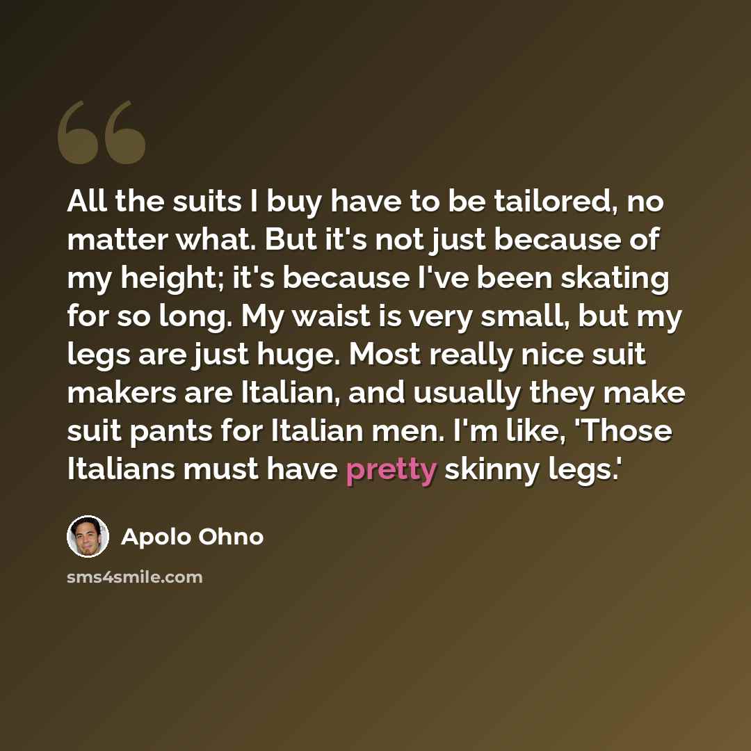 “All the suits I buy have to be tailored, no matter what. But it's not just because of my height; it's because I've been skating for so long. My waist is very small, but my legs are just huge. Most really nice suit makers are Italian, and usually they make suit pants for Italian men. I'm like…” quote by Apolo Ohno