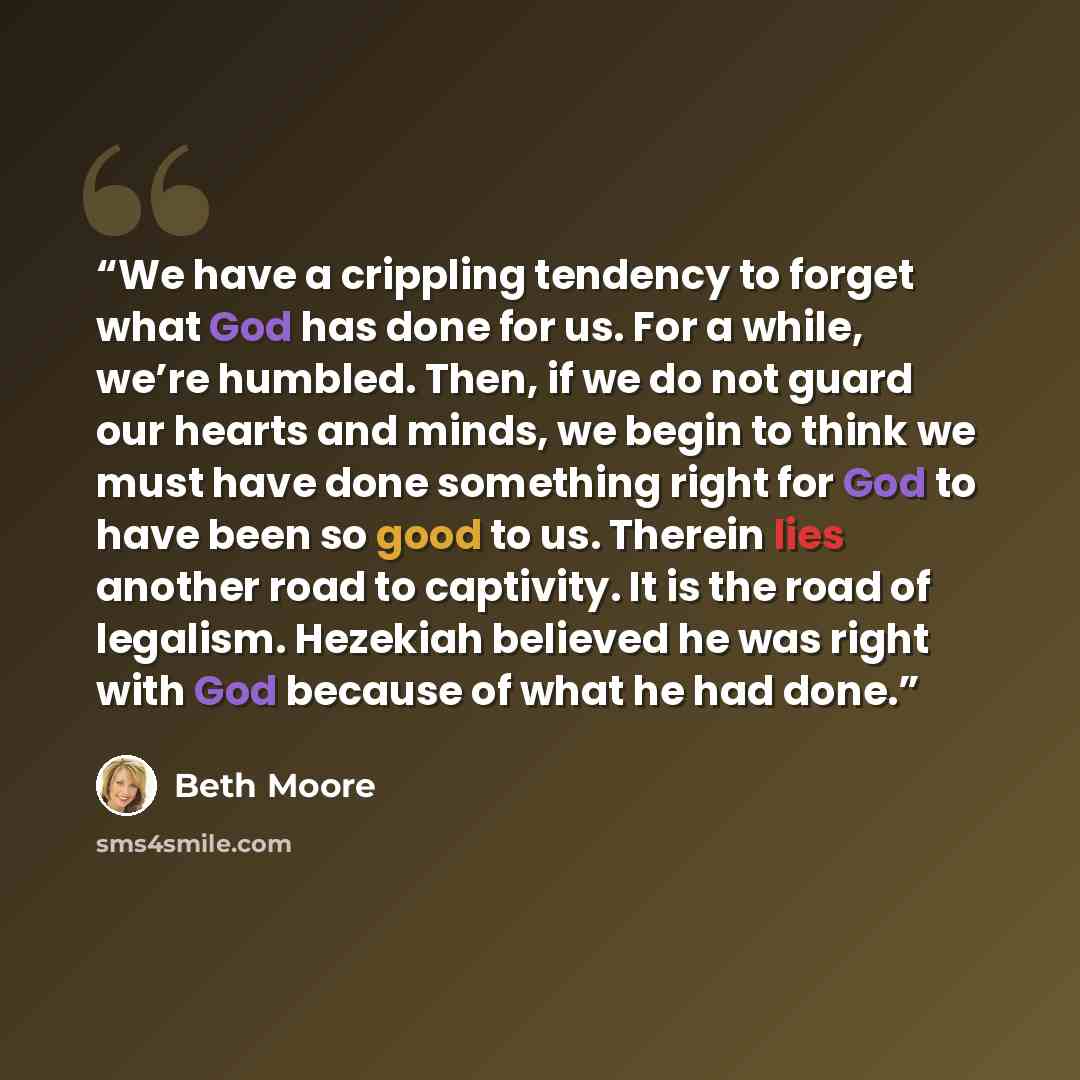 “We have a crippling tendency to forget what God has done for us. For a while, we’re humbled. Then, if we do not guard our hearts and minds, we begin to think we must have done something right for God to have been so good to us. Therein lies another road to captivity. It is the road of legalism…” quote by Beth Moore
