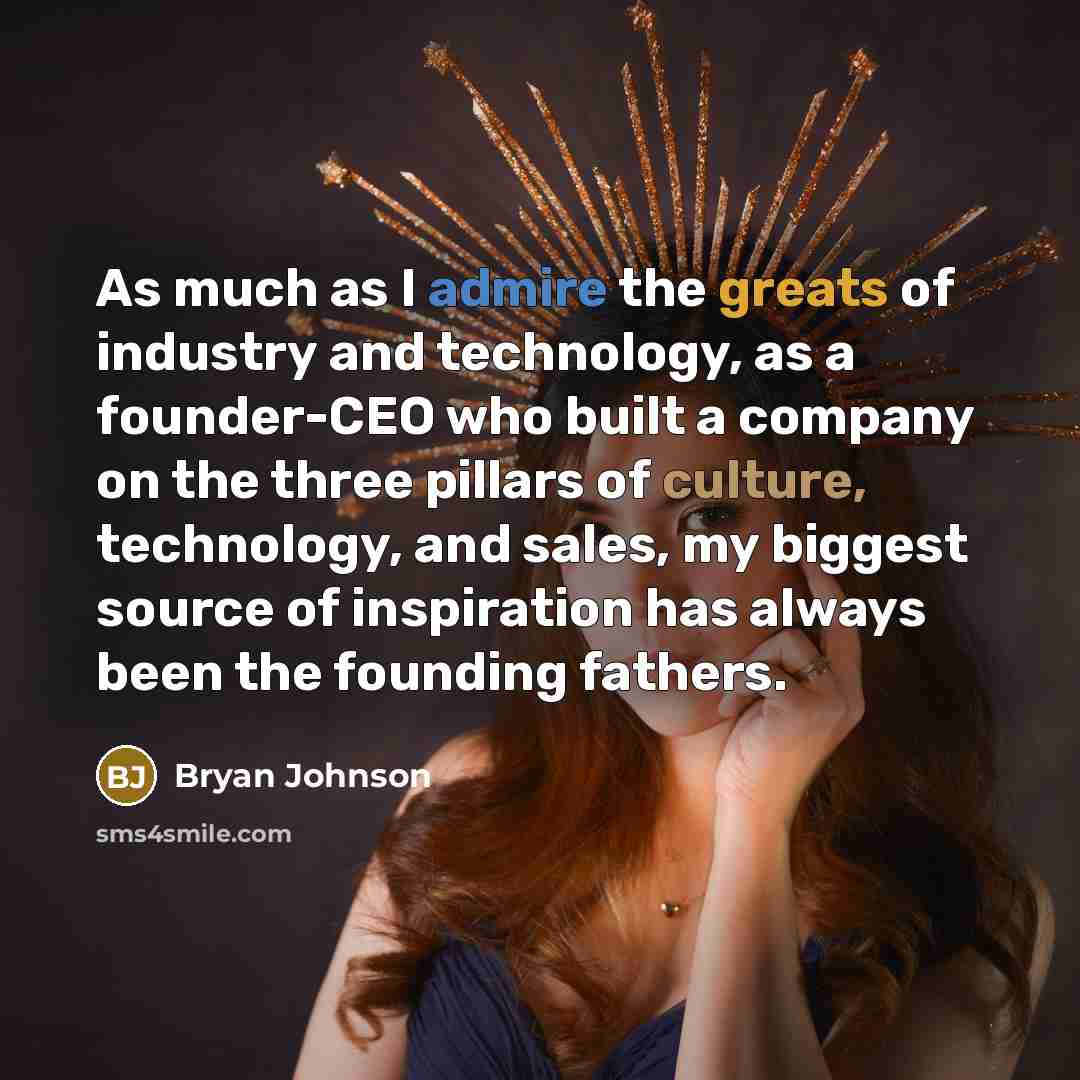 “As much as I admire the greats of industry and technology, as a founder-CEO who built a company on the three pillars of culture, technology, and sales, my biggest source of inspiration has always been the founding fathers.” quote by Bryan Johnson