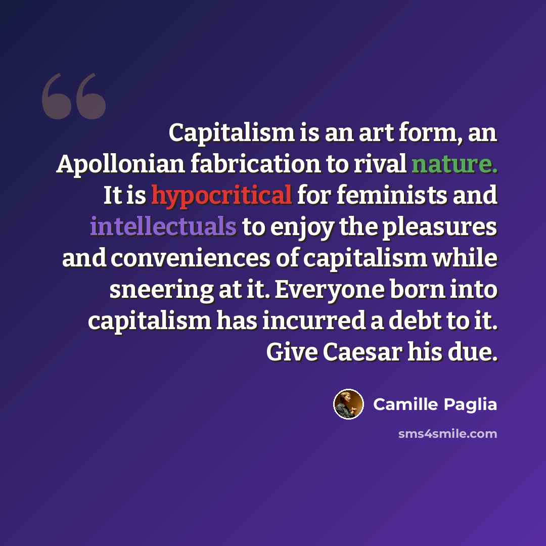 “Capitalism is an art form, an Apollonian fabrication to rival nature. It is hypocritical for feminists and intellectuals to enjoy the pleasures and conveniences of capitalism while sneering at it. Everyone born into capitalism has incurred a debt to it. Give Caesar his due.” quote by Camille Paglia
