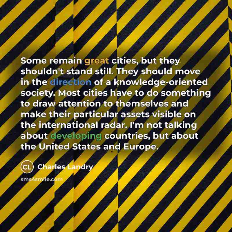“Some remain great cities, but they shouldn't stand still. They should move in the direction of a knowledge-oriented society. Most cities have to do something to draw attention to themselves and make their particular assets visible on the international radar. I'm not talking about developing…” quote by Charles Landry