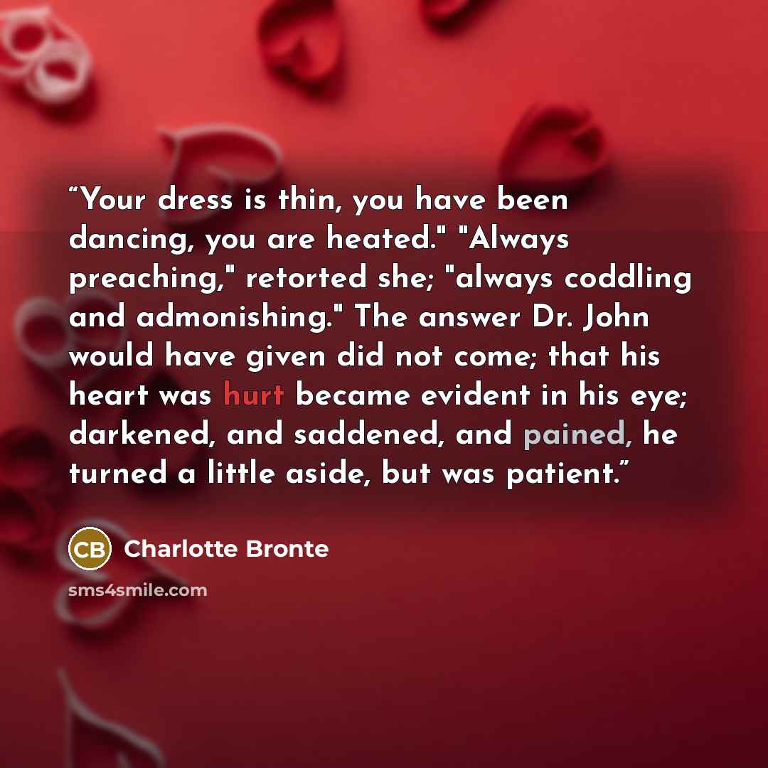 “Your dress is thin, you have been dancing, you are heated." "Always preaching," retorted she; "always coddling and admonishing." The answer Dr. John would have given did not come; that his heart was hurt became evident in his eye; darkened, and saddened, and pained, he turned a little aside, but…” quote by Charlotte Brontë
