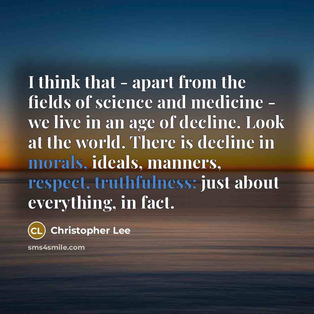 “I think that - apart from the fields of science and medicine - we live in an age of decline. Look at the world. There is decline in morals, ideals, manners, respect, truthfulness: just about everything, in fact.” quote by Christopher Lee