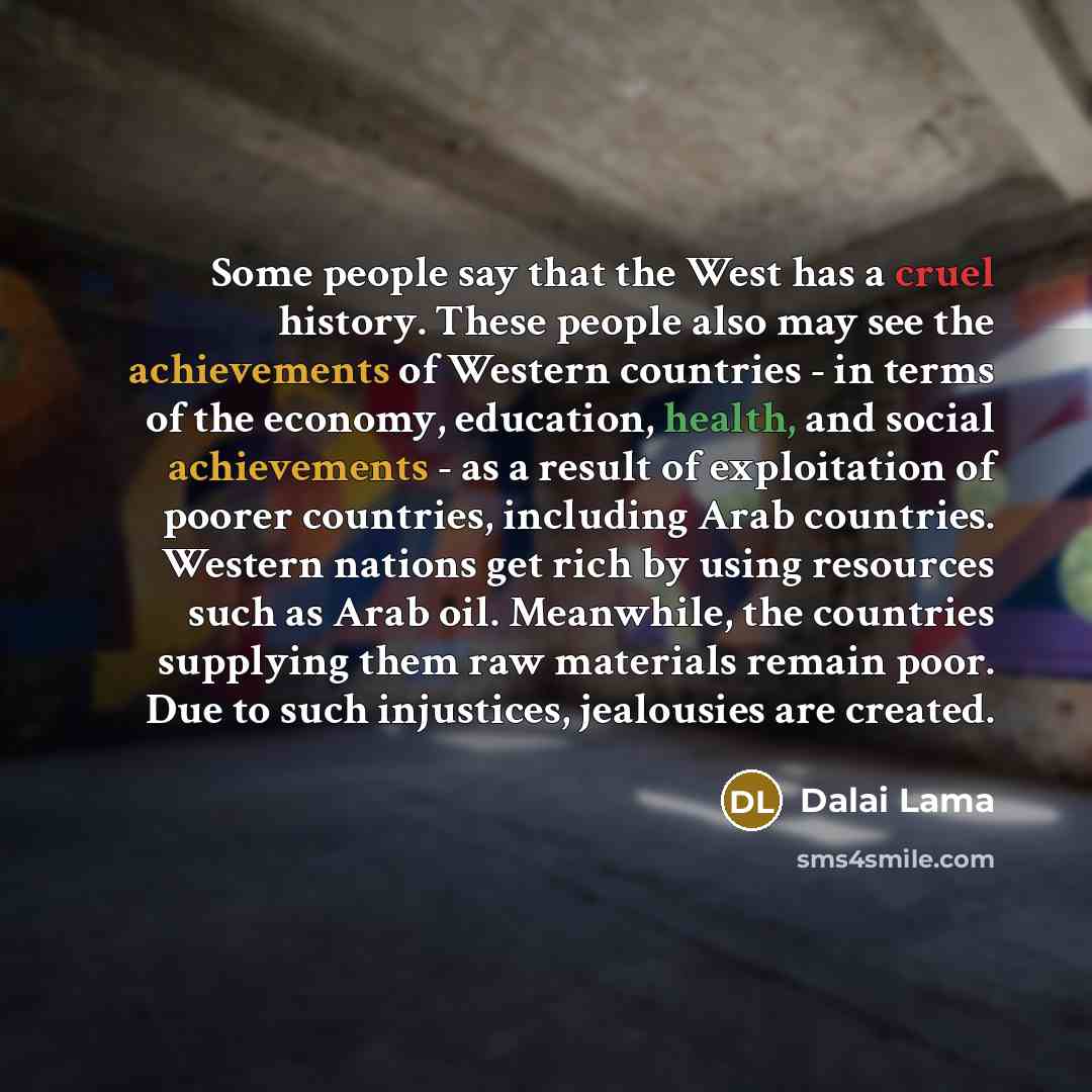 “Some people say that the West has a cruel history. These people also may see the achievements of Western countries - in terms of the economy, education, health, and social achievements - as a result of exploitation of poorer countries, including Arab countries. Western nations get rich by using…” quote by Dalai Lama
