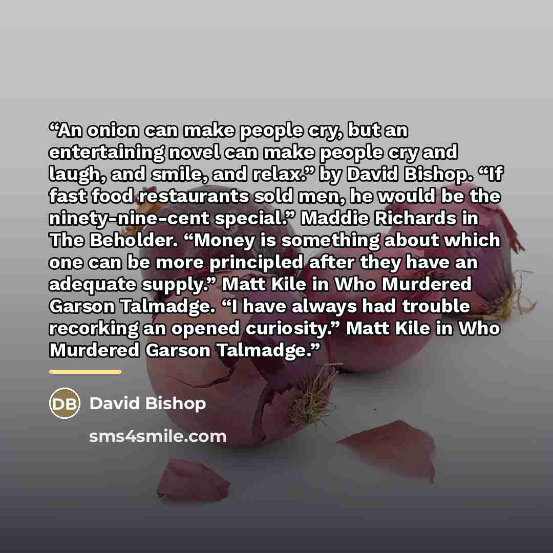 “An onion can make people cry, but an entertaining novel can make people cry and laugh, and smile, and relax.” by David Bishop. “If fast food restaurants sold men, he would be the ninety-nine-cent special.” Maddie Richards in The Beholder. “Money is something about which one can be more principled…” quote by David Bishop