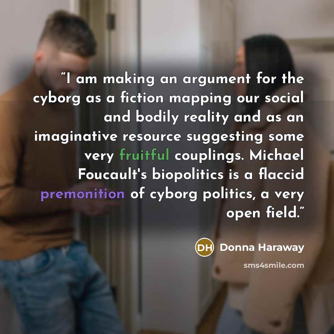 “I am making an argument for the cyborg as a fiction mapping our social and bodily reality and as an imaginative resource suggesting some very fruitful couplings. Michael Foucault's biopolitics is a flaccid premonition of cyborg politics, a very open field.” quote by Donna Haraway