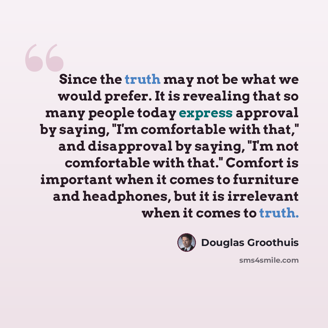 “Since the truth may not be what we would prefer. It is revealing that so many people today express approval by saying, "I'm comfortable with that," and disapproval by saying, "I'm not comfortable with that." Comfort is important when it comes to furniture and headphones, but it is irrelevant when…” quote by Douglas Groothuis