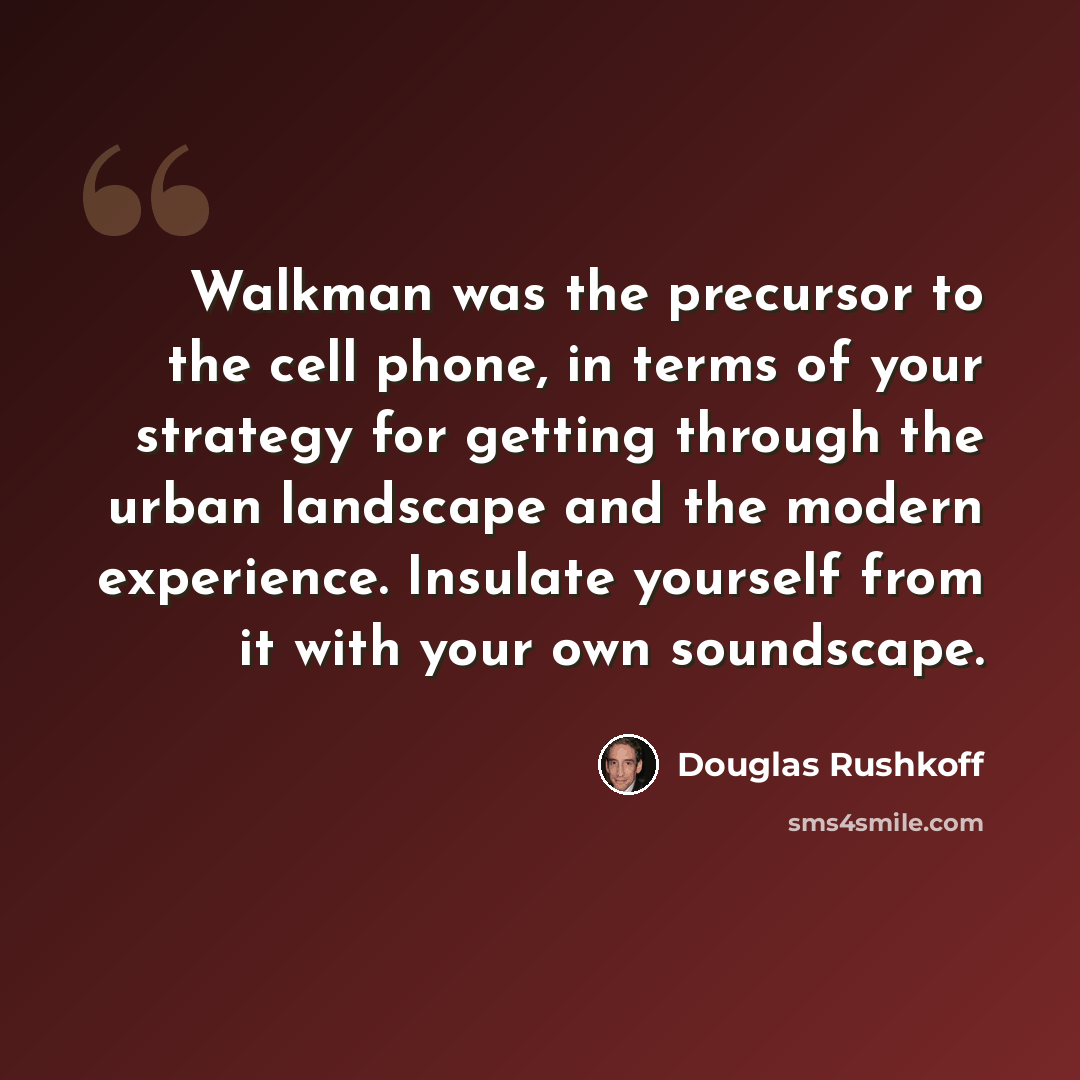 “Walkman was the precursor to the cell phone, in terms of your strategy for getting through the urban landscape and the modern experience. Insulate yourself from it with your own soundscape.” quote by Douglas Rushkoff