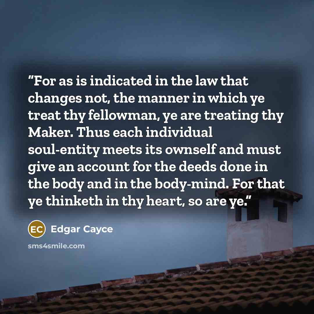 “For as is indicated in the law that changes not, the manner in which ye treat thy fellowman, ye are treating thy Maker. Thus each individual soul-entity meets its ownself and must give an account for the deeds done in the body and in the body-mind. For that ye thinketh in thy heart, so are ye.” quote by Edgar Cayce