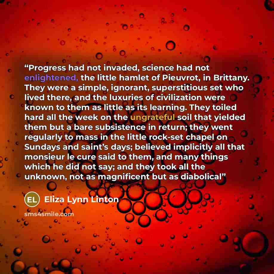 “Progress had not invaded, science had not enlightened, the little hamlet of Pieuvrot, in Brittany. They were a simple, ignorant, superstitious set who lived there, and the luxuries of civilization were known to them as little as its learning. They toiled hard all the week on the ungrateful soil…” quote by Eliza Lynn Linton