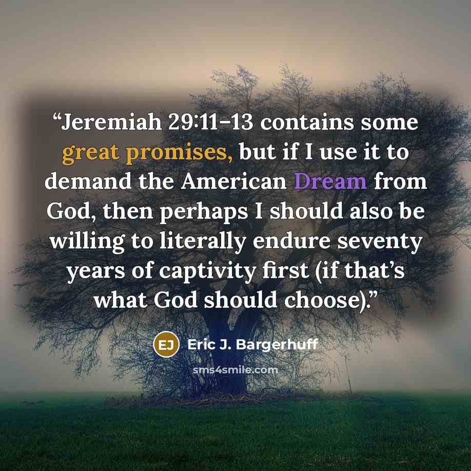 “Jeremiah 29:11–13 contains some great promises, but if I use it to demand the American Dream from God, then perhaps I should also be willing to literally endure seventy years of captivity first (if that’s what God should choose).” quote by Eric J. Bargerhuff