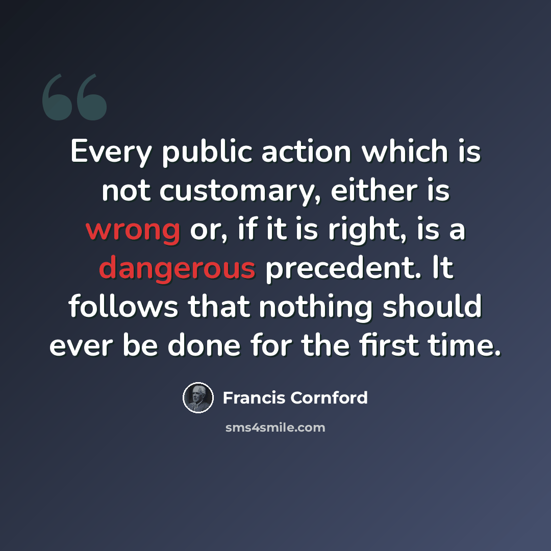“Every public action which is not customary, either is wrong or, if it is right, is a dangerous precedent. It follows that nothing should ever be done for the first time.” quote by Francis Cornford