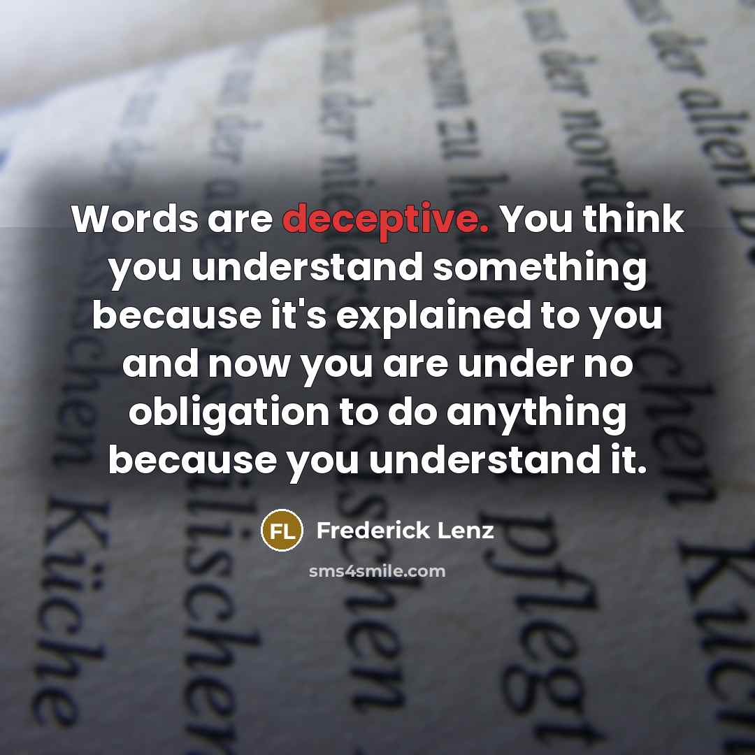 “Words are deceptive. You think you understand something because it's explained to you and now you are under no obligation to do anything because you understand it.” quote by Frederick Lenz