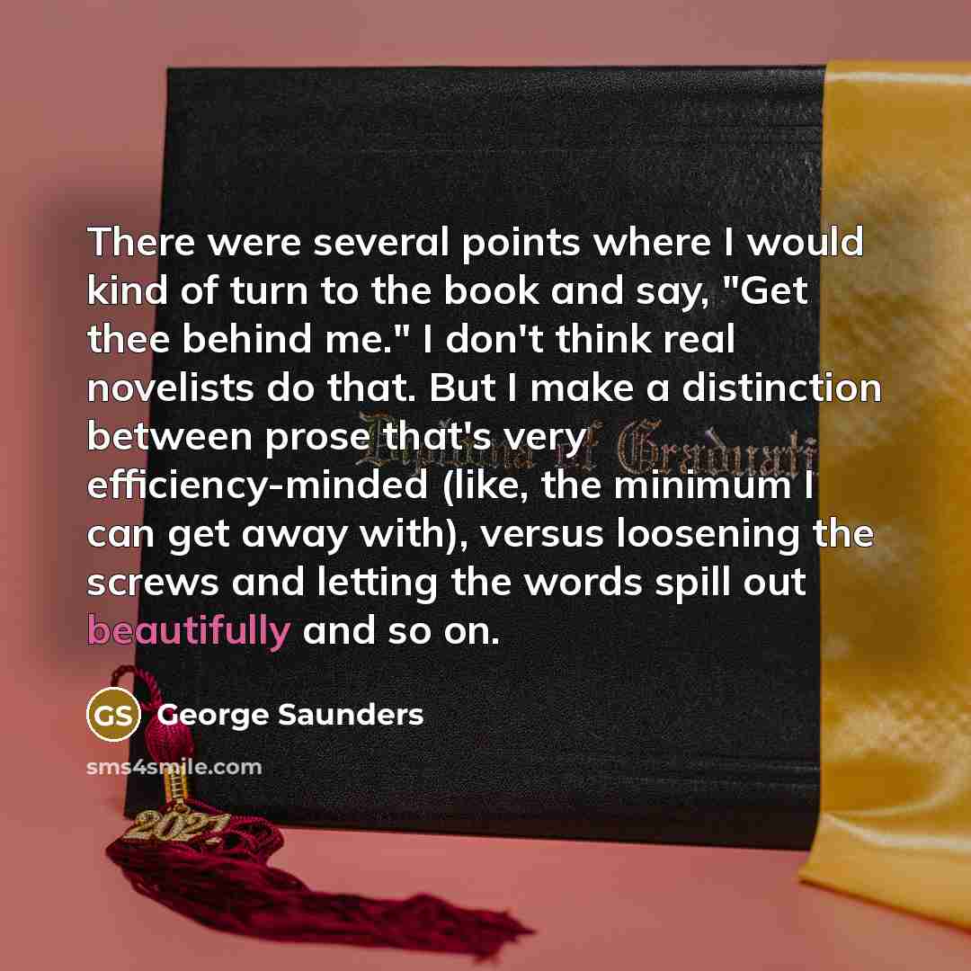 “There were several points where I would kind of turn to the book and say, "Get thee behind me." I don't think real novelists do that. But I make a distinction between prose that's very efficiency-minded (like, the minimum I can get away with), versus loosening the screws and letting the words…” quote by George Saunders