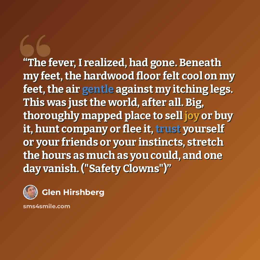 “The fever, I realized, had gone. Beneath my feet, the hardwood floor felt cool on my feet, the air gentle against my itching legs. This was just the world, after all. Big, thoroughly mapped place to sell joy or buy it, hunt company or flee it, trust yourself or your friends or your instincts…” quote by Glen Hirshberg