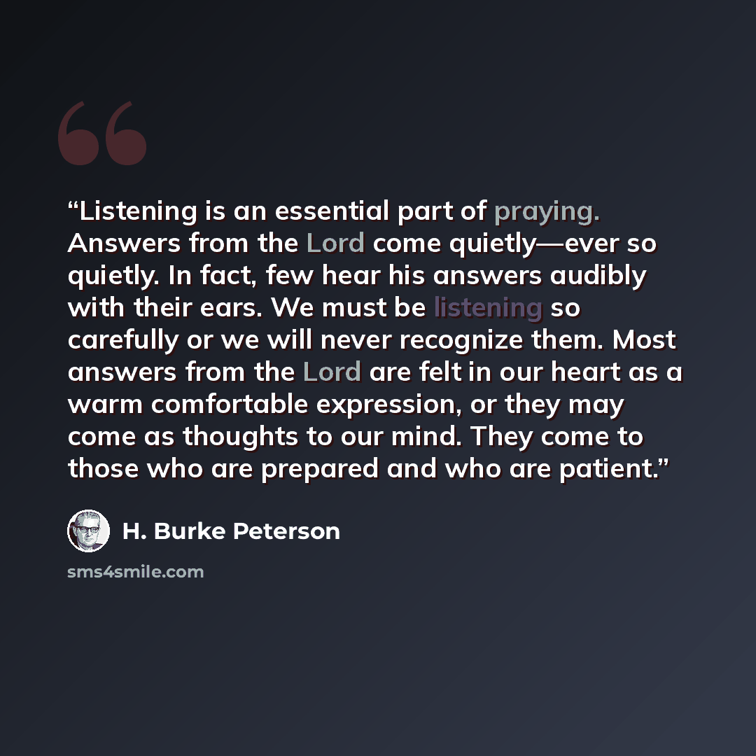 “Listening is an essential part of praying. Answers from the Lord come quietly—ever so quietly. In fact, few hear his answers audibly with their ears. We must be listening so carefully or we will never recognize them. Most answers from the Lord are felt in our heart as a warm comfortable…” quote by H. Burke Peterson