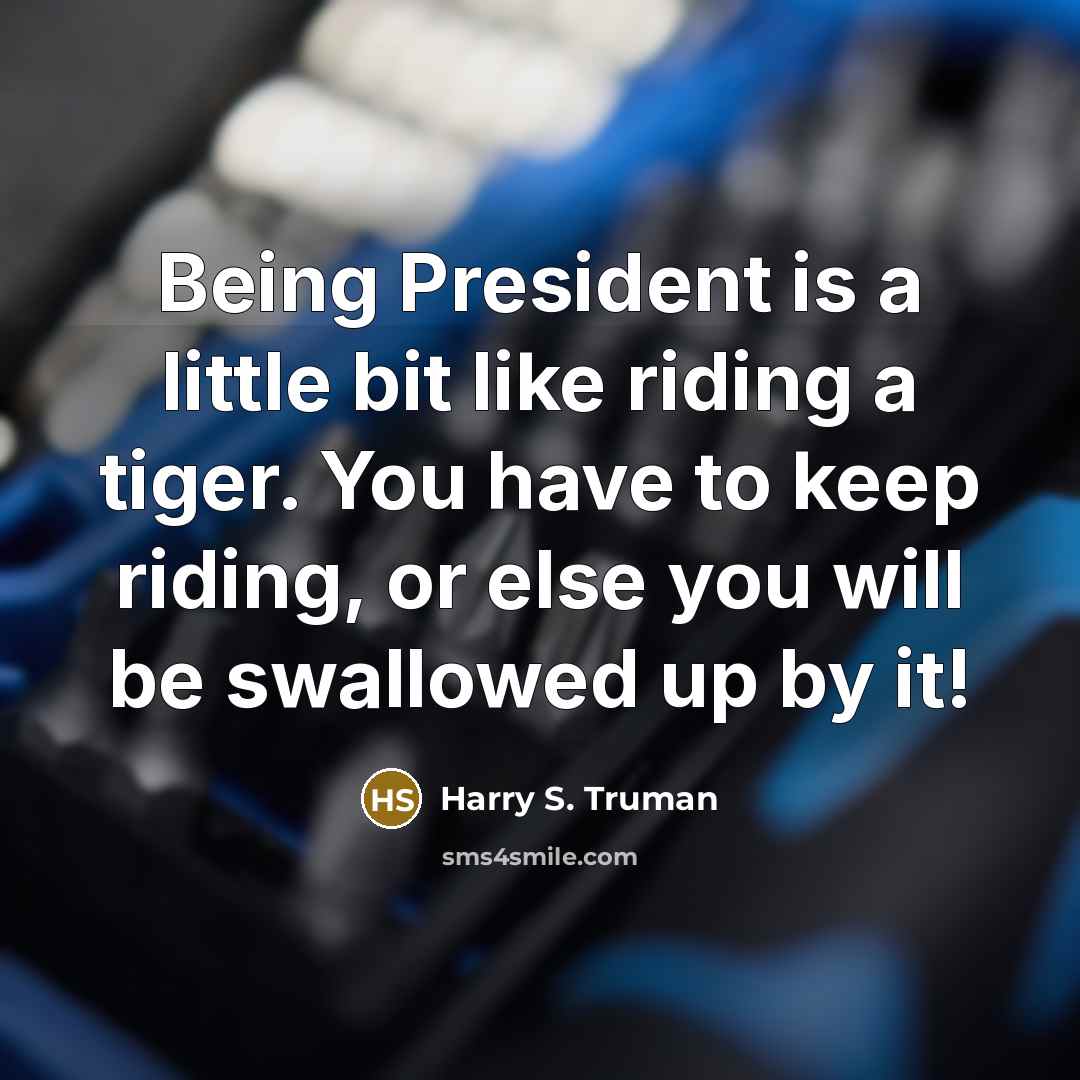 “Being President is a little bit like riding a tiger. You have to keep riding, or else you will be swallowed up by it!” quote by Harry S. Truman