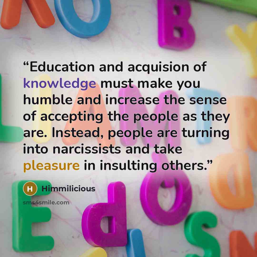 “Education and acquision of knowledge must make you humble and increase the sense of accepting the people as they are. Instead, people are turning into narcissists and take pleasure in insulting others.” quote by Himmilicious