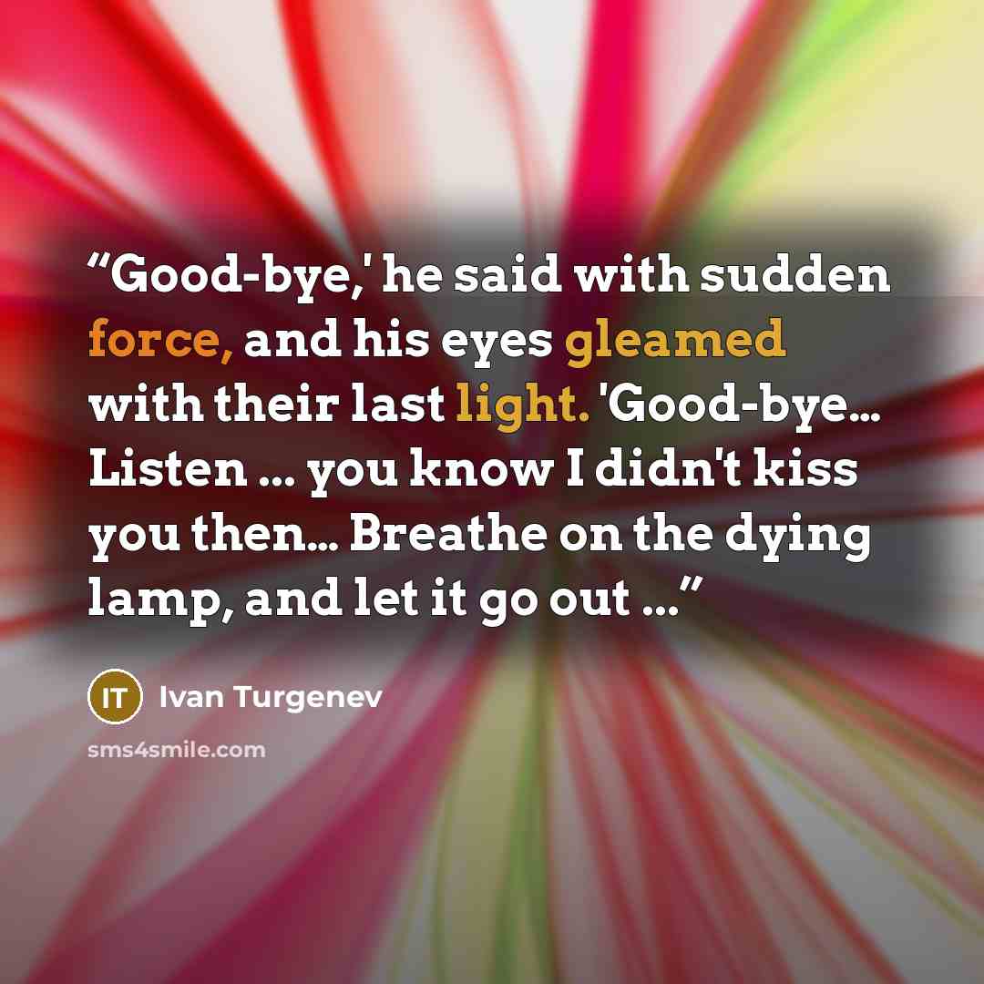 “Good-bye,' he said with sudden force, and his eyes gleamed with their last light. 'Good-bye… Listen ... you know I didn't kiss you then… Breathe on the dying lamp, and let it go out ...” quote by Ivan Turgenev