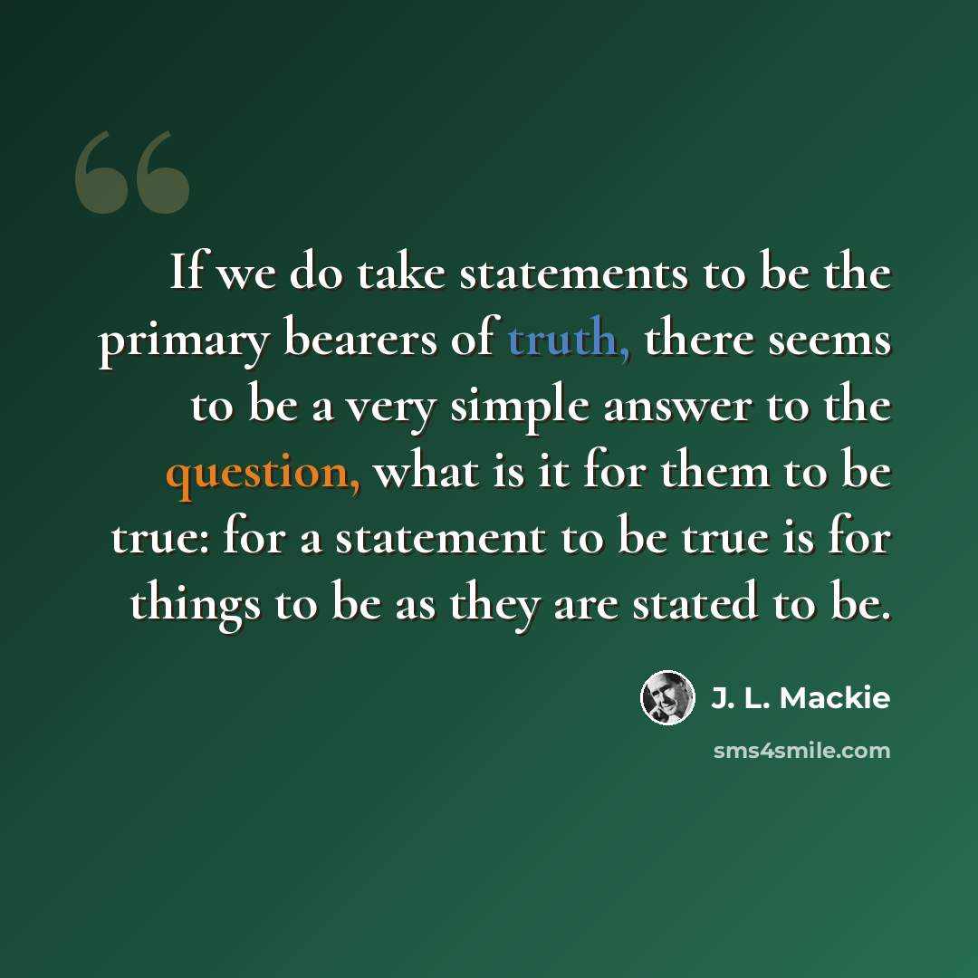 “If we do take statements to be the primary bearers of truth, there seems to be a very simple answer to the question, what is it for them to be true: for a statement to be true is for things to be as they are stated to be.” quote by J. L. Mackie