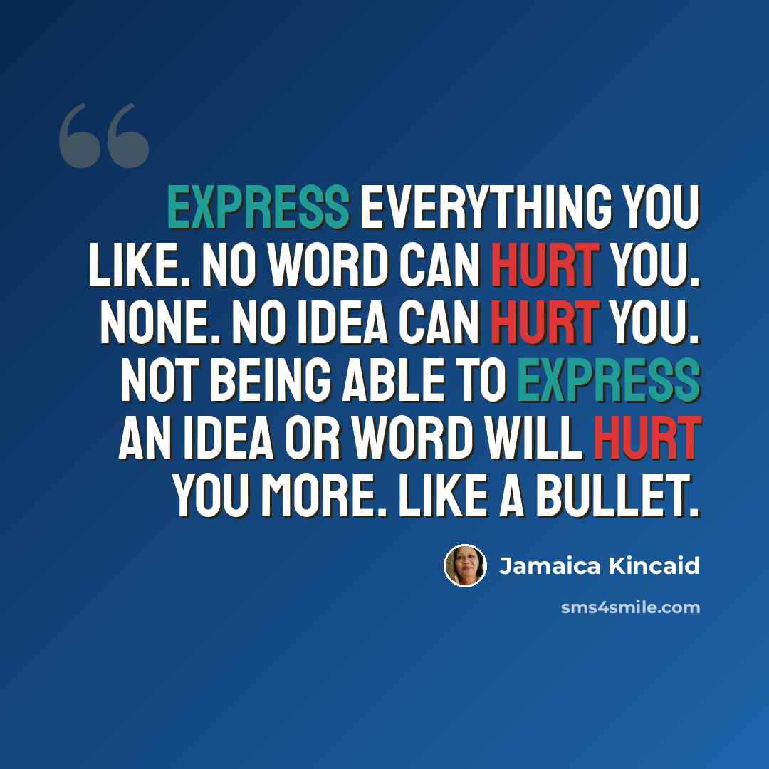 “Express everything you like. No word can hurt you. None. No idea can hurt you. Not being able to express an idea or word will hurt you more. Like a bullet.” quote by Jamaica Kincaid
