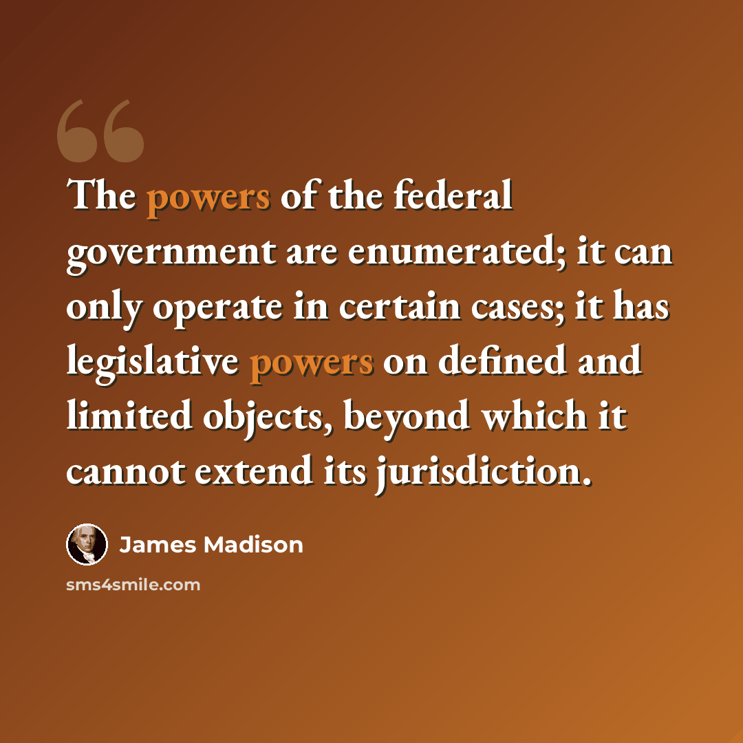 “The powers of the federal government are enumerated; it can only operate in certain cases; it has legislative powers on defined and limited objects, beyond which it cannot extend its jurisdiction.” quote by James Madison