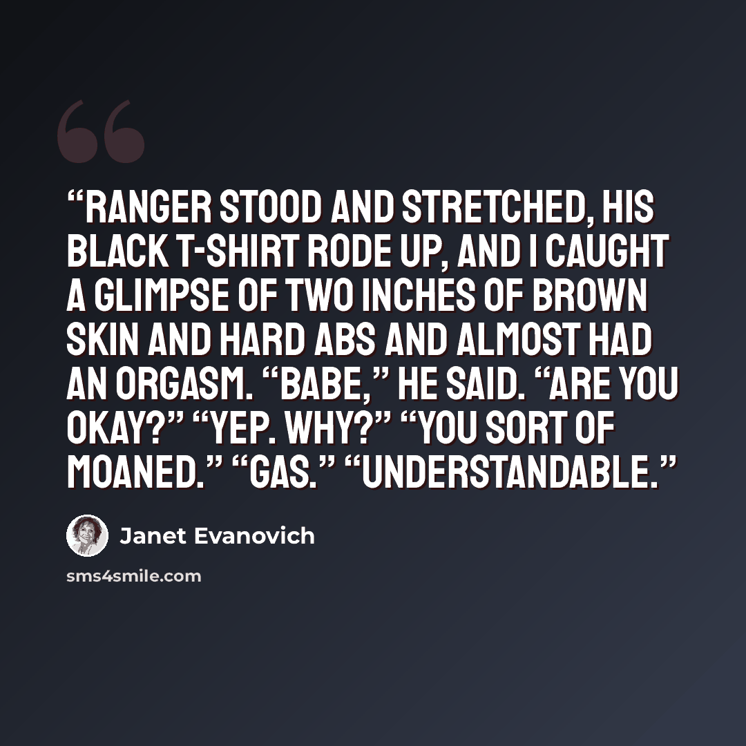 “Ranger stood and stretched, his black T-shirt rode up, and I caught a glimpse of two inches of brown skin and hard abs and almost had an orgasm. “Babe,” he said. “Are you okay?” “Yep. Why?” “You sort of moaned.” “Gas.” “Understandable.” quote by Janet Evanovich