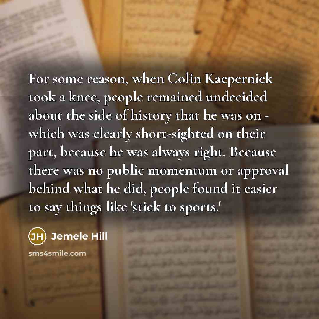 “For some reason, when Colin Kaepernick took a knee, people remained undecided about the side of history that he was on - which was clearly short-sighted on their part, because he was always right. Because there was no public momentum or approval behind what he did, people found it easier to say…” quote by Jemele Hill