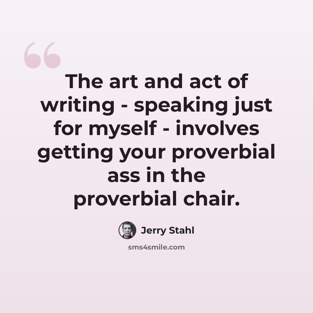 “The art and act of writing - speaking just for myself - involves getting your proverbial ass in the proverbial chair.” quote by Jerry Stahl