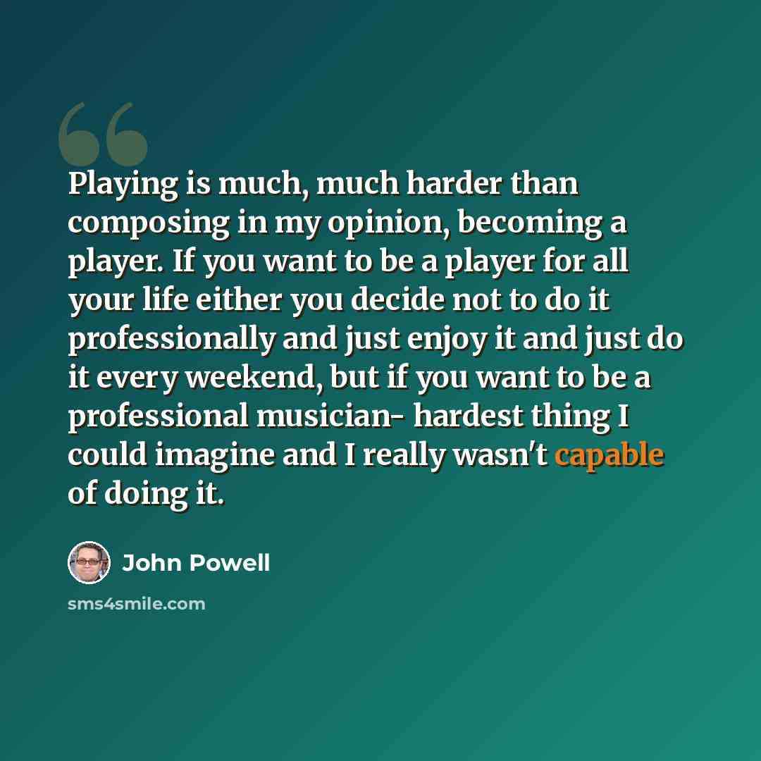 “Playing is much, much harder than composing in my opinion, becoming a player. If you want to be a player for all your life either you decide not to do it professionally and just enjoy it and just do it every weekend, but if you want to be a professional musician- hardest thing I could imagine and…” quote by John Powell